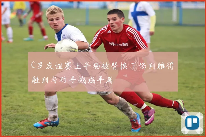 C罗友谊赛上半场被替换下场利雅得胜利与对手战成平局
