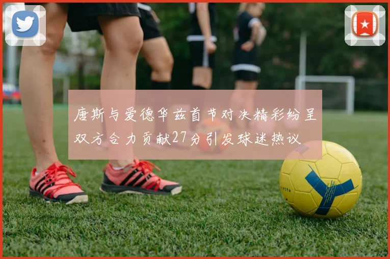 唐斯与爱德华兹首节对决精彩纷呈双方合力贡献27分引发球迷热议