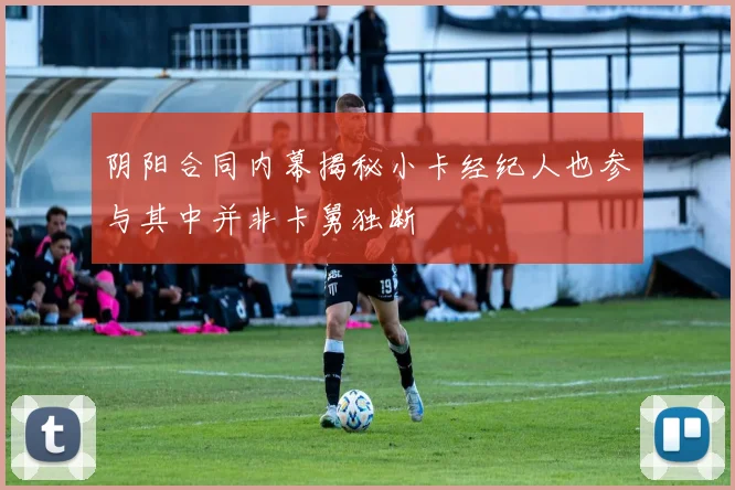 阴阳合同内幕揭秘小卡经纪人也参与其中并非卡舅独断