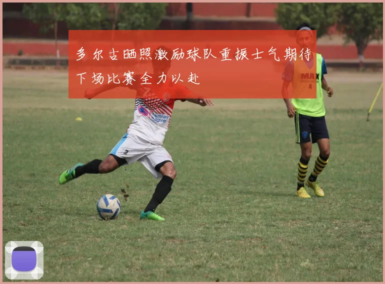 多尔古晒照激励球队重振士气期待下场比赛全力以赴