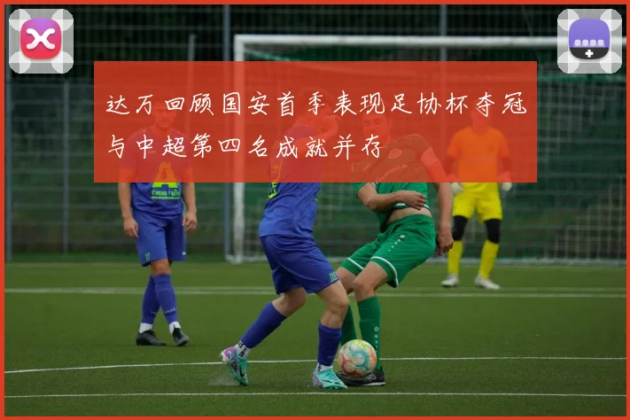 达万回顾国安首季表现足协杯夺冠与中超第四名成就并存