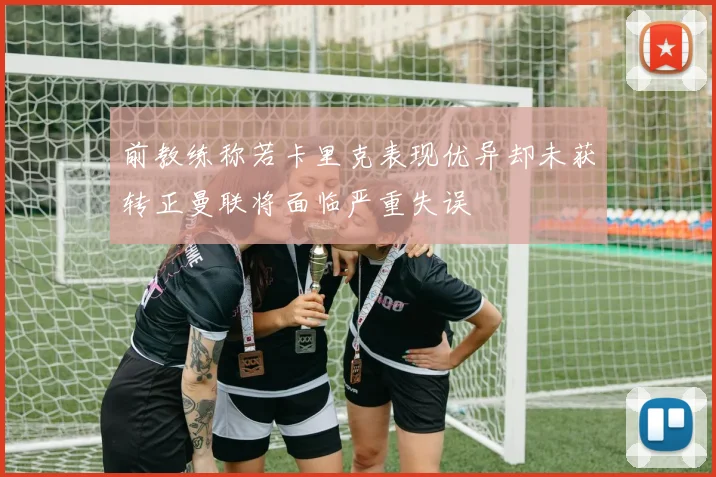 前教练称若卡里克表现优异却未获转正曼联将面临严重失误