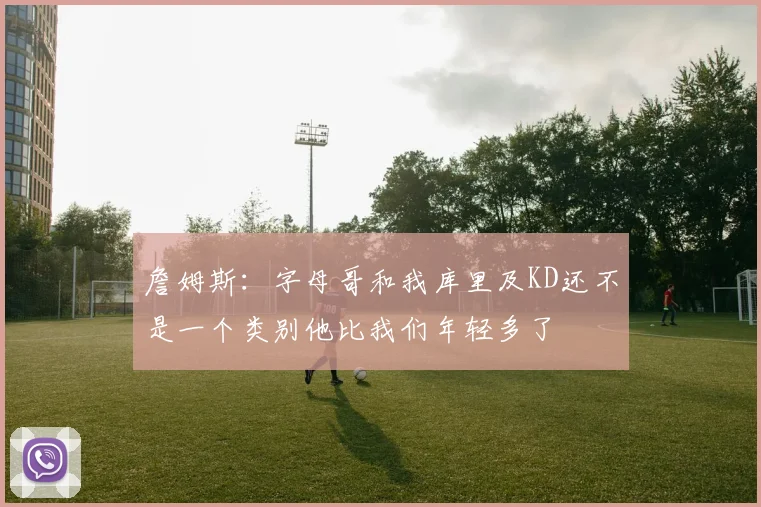 詹姆斯：字母哥和我库里及KD还不是一个类别他比我们年轻多了
