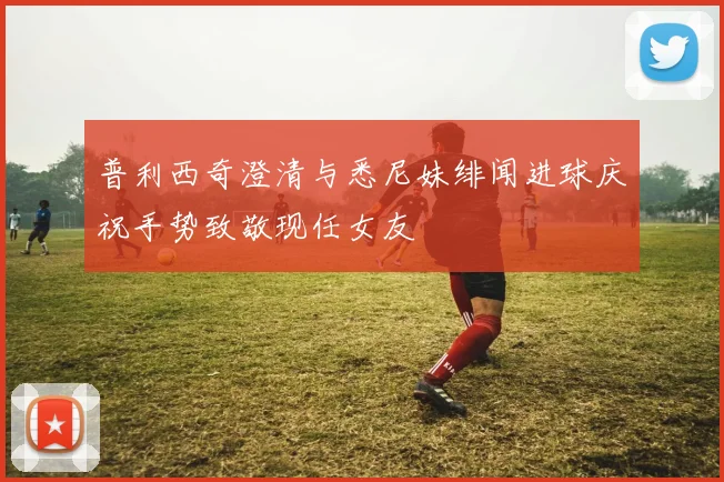 普利西奇澄清与悉尼妹绯闻进球庆祝手势致敬现任女友