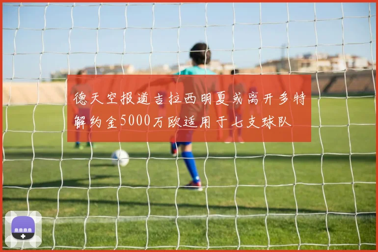 德天空报道吉拉西明夏或离开多特解约金5000万欧适用于七支球队