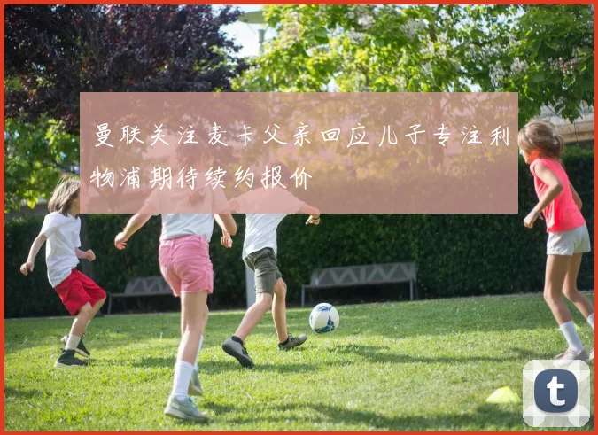 曼联关注麦卡父亲回应儿子专注利物浦期待续约报价