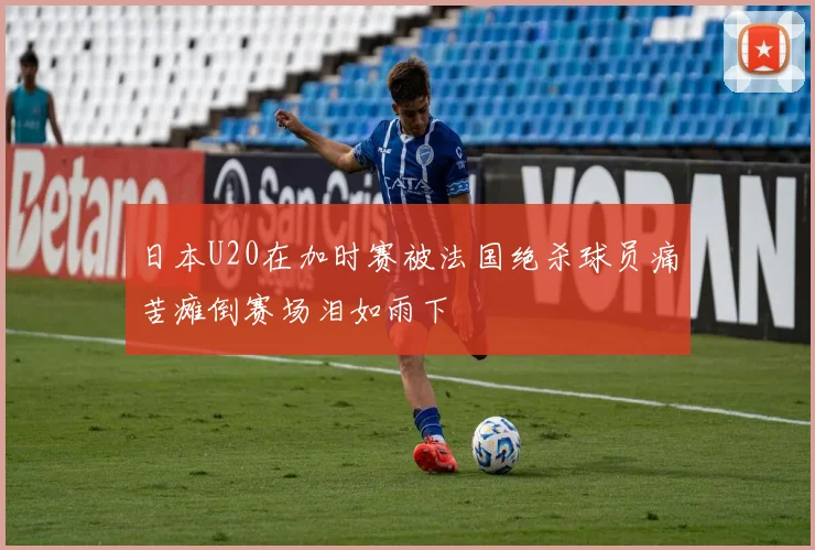 日本U20在加时赛被法国绝杀球员痛苦瘫倒赛场泪如雨下