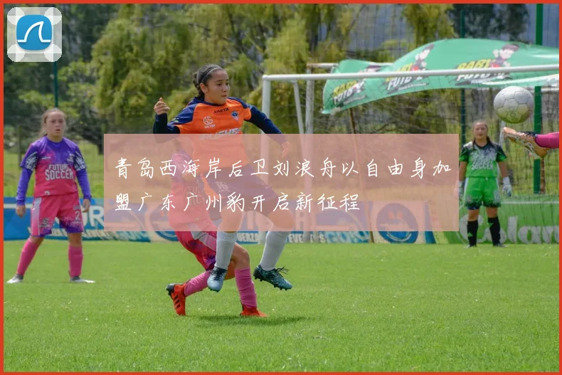 青岛西海岸后卫刘浪舟以自由身加盟广东广州豹开启新征程