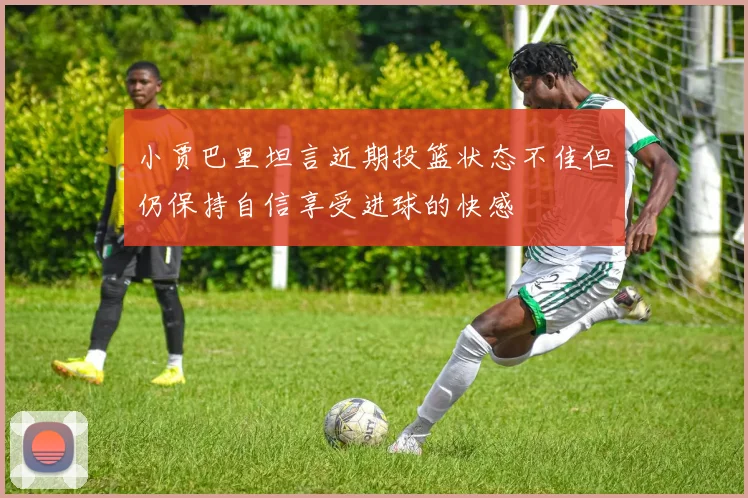 小贾巴里坦言近期投篮状态不佳但仍保持自信享受进球的快感