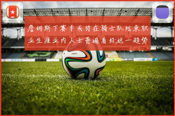 詹姆斯下赛季或将在骑士队结束职业生涯业内人士普遍看好这一趋势
