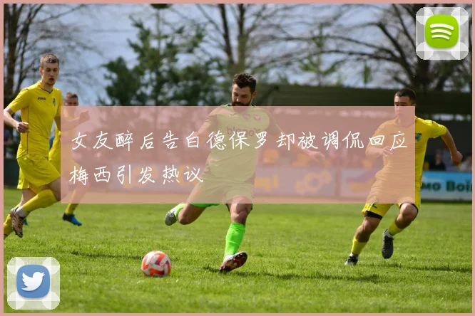 女友醉后告白德保罗却被调侃回应梅西引发热议
